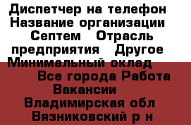 Диспетчер на телефон › Название организации ­ Септем › Отрасль предприятия ­ Другое › Минимальный оклад ­ 23 000 - Все города Работа » Вакансии   . Владимирская обл.,Вязниковский р-н